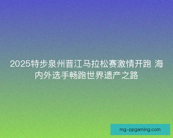 2025特步泉州晋江马拉松赛激情开跑 海内外选手畅跑世界遗产之路